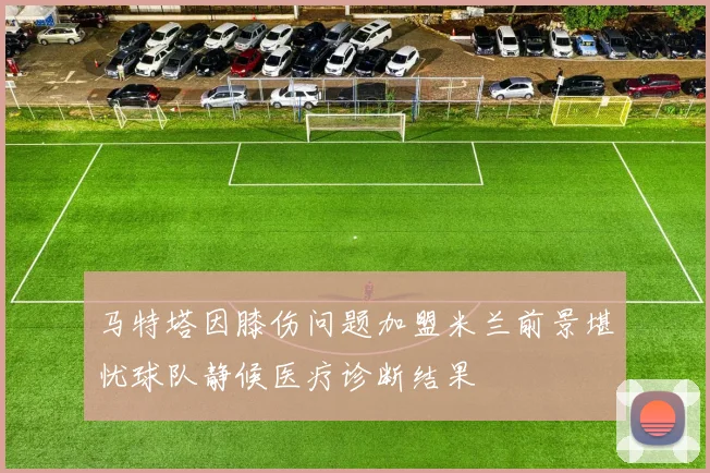 马特塔因膝伤问题加盟米兰前景堪忧球队静候医疗诊断结果
