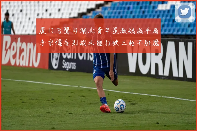 厦门飞鹭与湖北青年星激战成平局李宗儒告别战未能打破三轮不胜魔咒