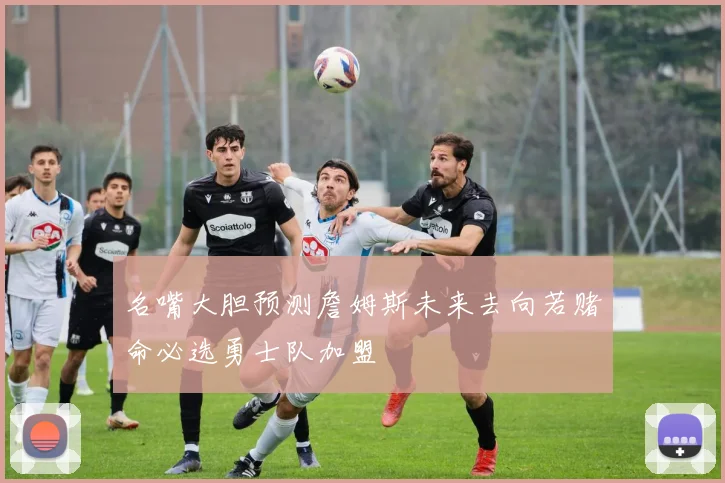 名嘴大胆预测詹姆斯未来去向若赌命必选勇士队加盟