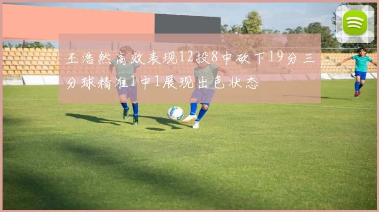 王浩然高效表现12投8中砍下19分三分球精准1中1展现出色状态
