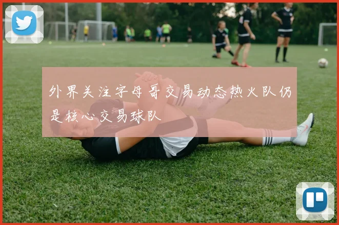 外界关注字母哥交易动态热火队仍是核心交易球队