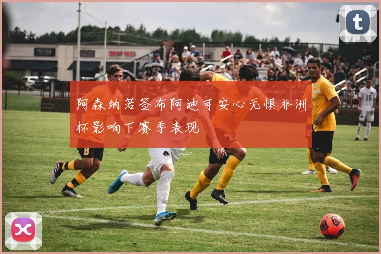 阿森纳若签布阿迪可安心无惧非洲杯影响下赛季表现