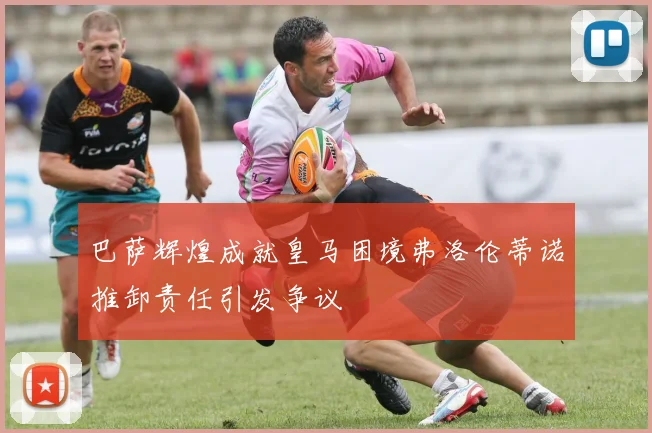 巴萨辉煌成就皇马困境弗洛伦蒂诺推卸责任引发争议