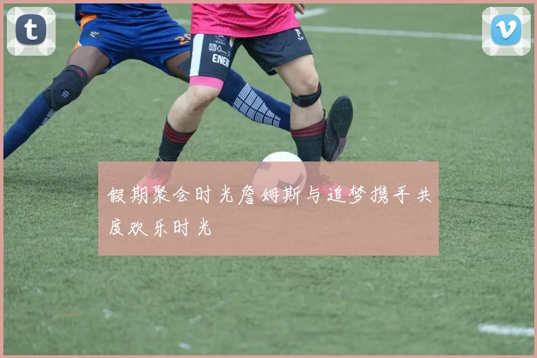 假期聚会时光詹姆斯与追梦携手共度欢乐时光