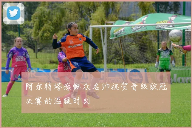 阿尔特塔感慨众名帅祝贺晋级欧冠决赛的温暖时刻