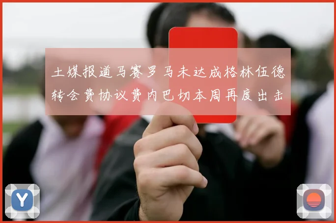 土媒报道马赛罗马未达成格林伍德转会费协议费内巴切本周再度出击