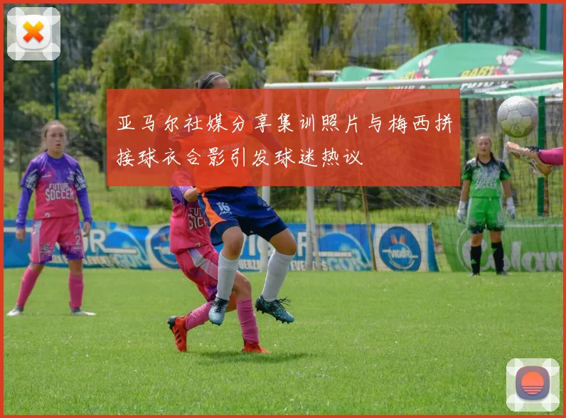 亚马尔社媒分享集训照片与梅西拼接球衣合影引发球迷热议