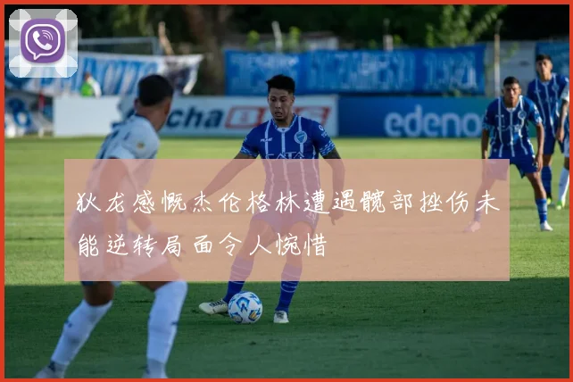 狄龙感慨杰伦格林遭遇髋部挫伤未能逆转局面令人惋惜