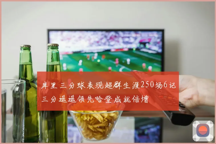 库里三分球表现超群生涯250场6记三分遥遥领先哈登成就倍增