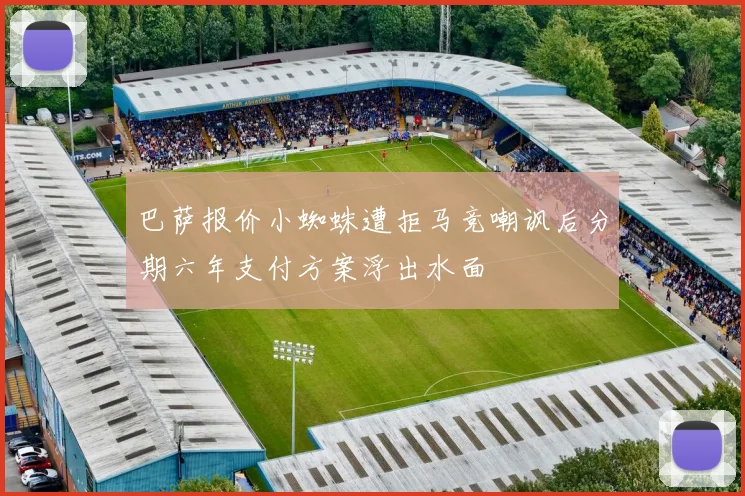 巴萨报价小蜘蛛遭拒马竞嘲讽后分期六年支付方案浮出水面