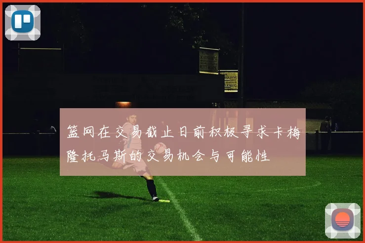 篮网在交易截止日前积极寻求卡梅隆托马斯的交易机会与可能性