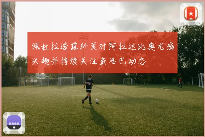 佩杜拉透露科莫对阿拉达比奥尤感兴趣并持续关注查洛巴动态