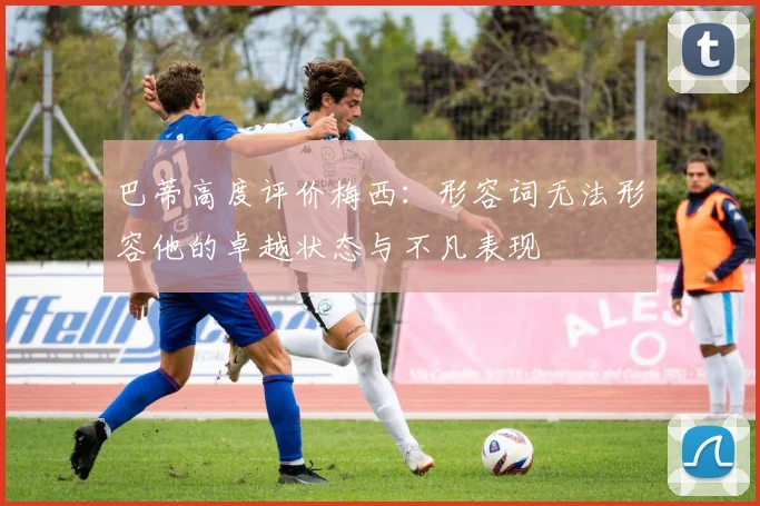 巴蒂高度评价梅西：形容词无法形容他的卓越状态与不凡表现