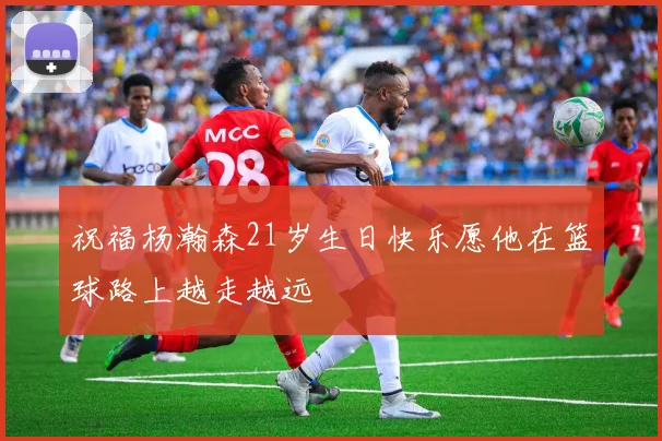 祝福杨瀚森21岁生日快乐愿他在篮球路上越走越远