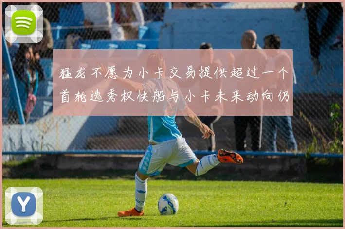猛龙不愿为小卡交易提供超过一个首轮选秀权快船与小卡未来动向仍不明朗