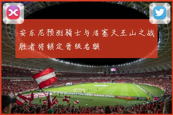 安东尼预测骑士与活塞天王山之战胜者将锁定晋级名额