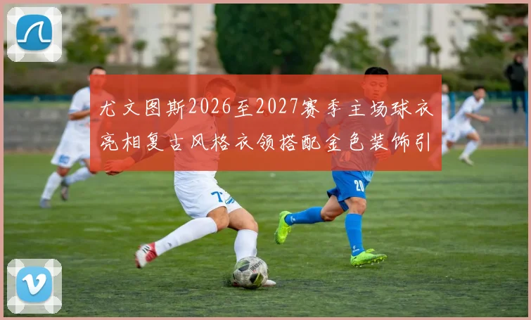 尤文图斯2026至2027赛季主场球衣亮相复古风格衣领搭配金色装饰引关注