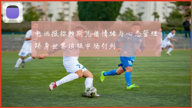 电讯报称赖斯凭借情绪与心态管理跻身世界顶级中场行列