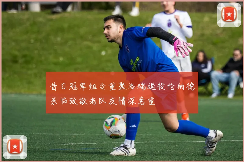 昔日冠军组合重聚洛瑞退役伦纳德亲临致敬老队友情深意重