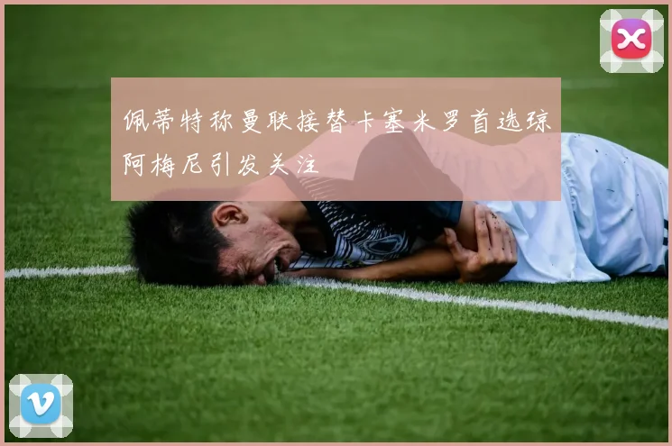 佩蒂特称曼联接替卡塞米罗首选琼阿梅尼引发关注
