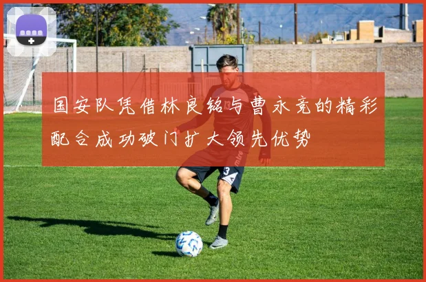 国安队凭借林良铭与曹永竞的精彩配合成功破门扩大领先优势