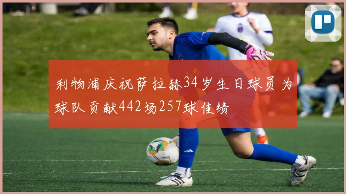 利物浦庆祝萨拉赫34岁生日球员为球队贡献442场257球佳绩