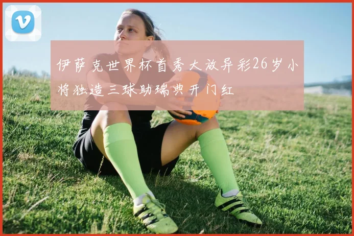 伊萨克世界杯首秀大放异彩26岁小将独造三球助瑞典开门红