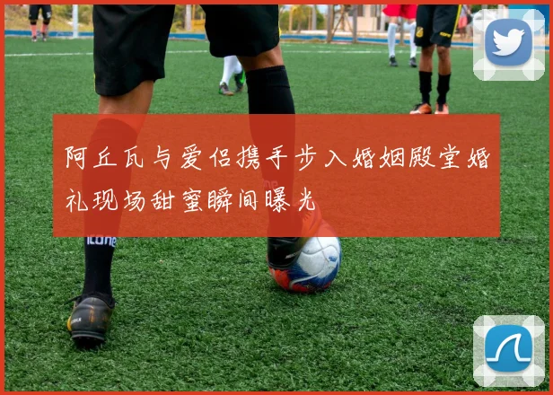 阿丘瓦与爱侣携手步入婚姻殿堂婚礼现场甜蜜瞬间曝光