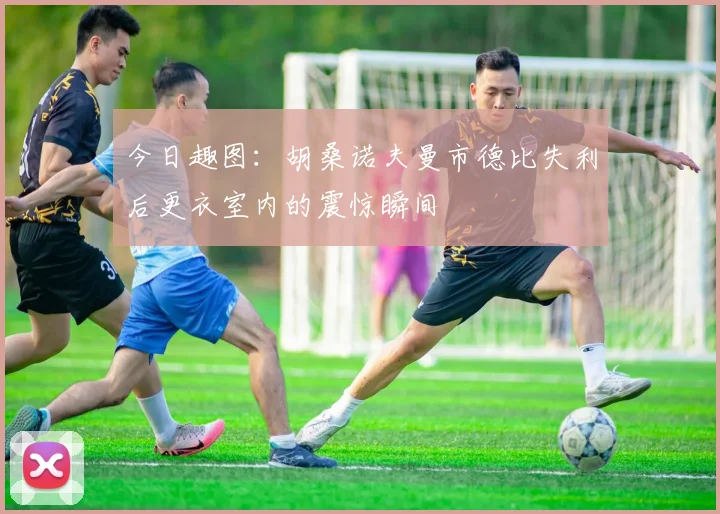 今日趣图：胡桑诺夫曼市德比失利后更衣室内的震惊瞬间