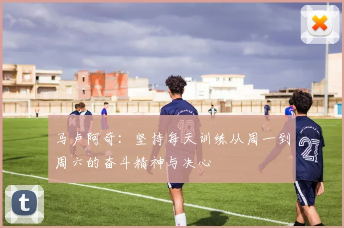 马卢阿奇：坚持每天训练从周一到周六的奋斗精神与决心