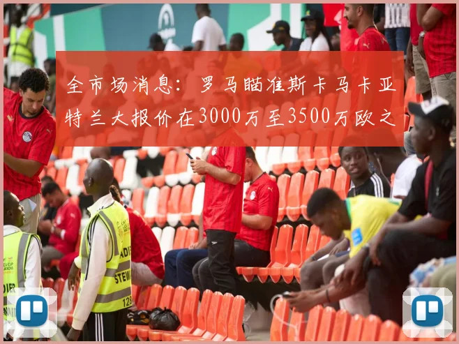 全市场消息：罗马瞄准斯卡马卡亚特兰大报价在3000万至3500万欧之间