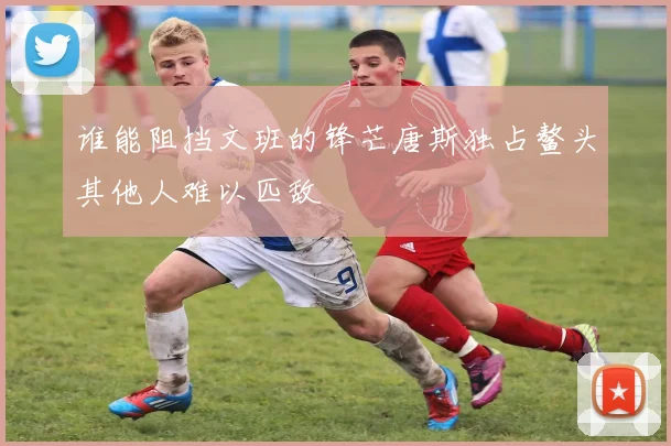 谁能阻挡文班的锋芒唐斯独占鳌头其他人难以匹敌