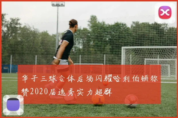 华子三球合体后场闪耀哈利伯顿称赞2020届选秀实力超群