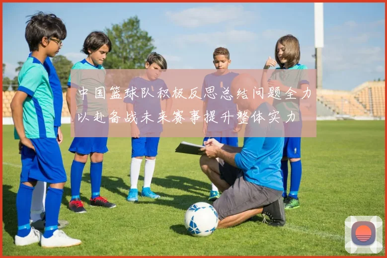 中国篮球队积极反思总结问题全力以赴备战未来赛事提升整体实力