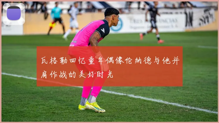 瓦格勒回忆童年偶像伦纳德与他并肩作战的美好时光